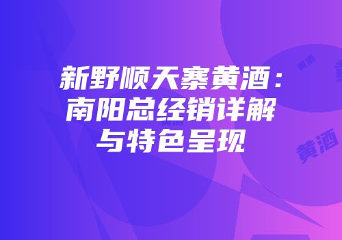 新野顺天寨黄酒：南阳总经销详解与特色呈现