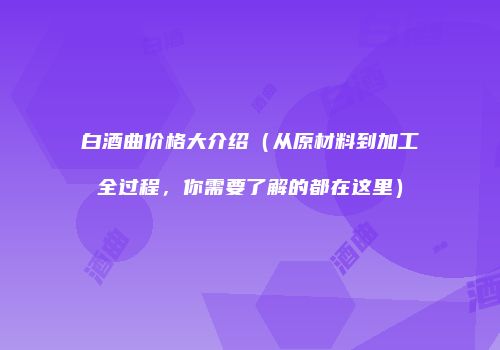 白酒曲价格大介绍（从原材料到加工全过程，你需要了解的都在这里）