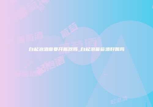 白起泡酒需要开瓶器吗_白起泡葡萄酒好喝吗