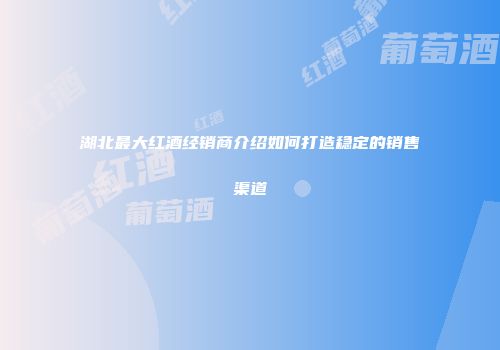 湖北最大红酒经销商介绍如何打造稳定的销售渠道