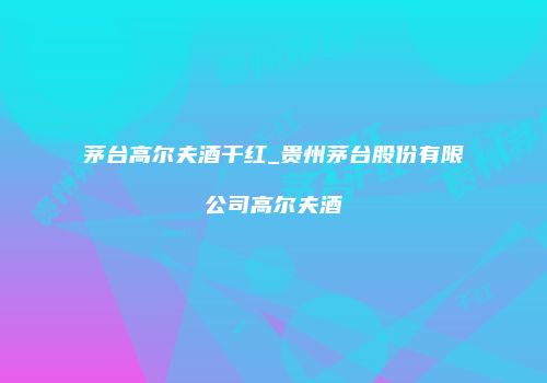 茅台高尔夫酒干红_贵州茅台股份有限公司高尔夫酒