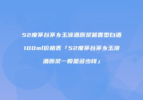 52度茅台茅乡玉液酒原浆酱香型白酒100ml价格表「52度茅台茅乡玉液酒原浆一般是多少钱」