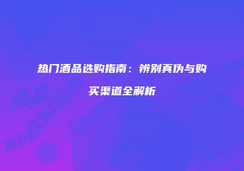 热门酒品选购指南：辨别真伪与购买渠道全解析