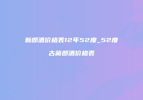 新郎酒价格表12年52度_52度古蔺郎酒价格表