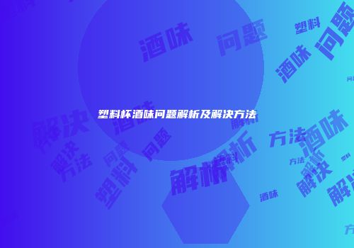 塑料杯酒味问题解析及解决方法