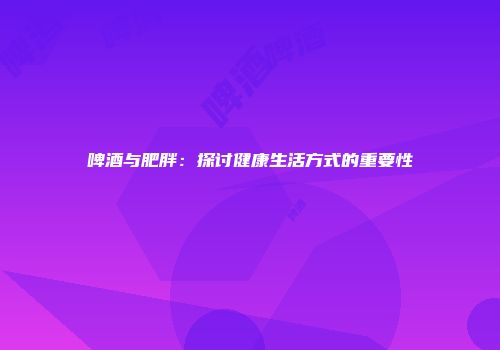 啤酒与肥胖：探讨健康生活方式的重要性