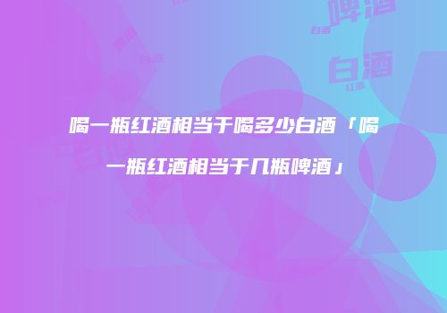 喝一瓶红酒相当于喝多少白酒「喝一瓶红酒相当于几瓶啤酒」