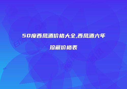 50度西凤酒价格大全,西凤酒六年珍藏价格表