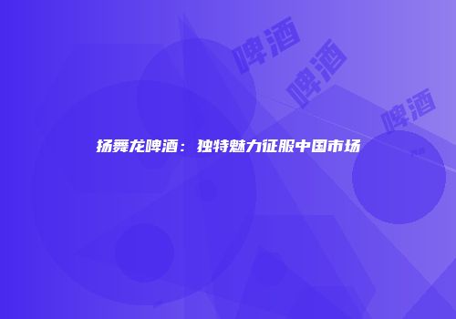 扬舞龙啤酒：独特魅力征服中国市场