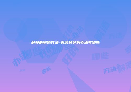 最好的解酒方法-解酒最好的办法有哪些