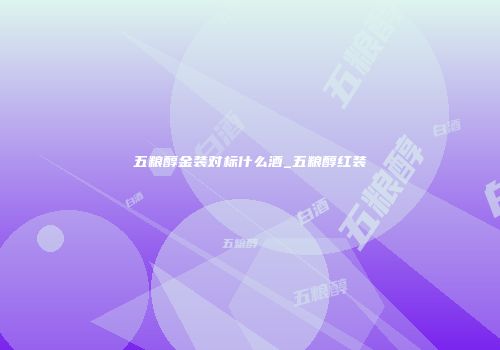 五粮醇金装对标什么酒_五粮醇红装