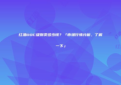 红酒DOC级别卖多少钱？「市场行情分析，了解一下」