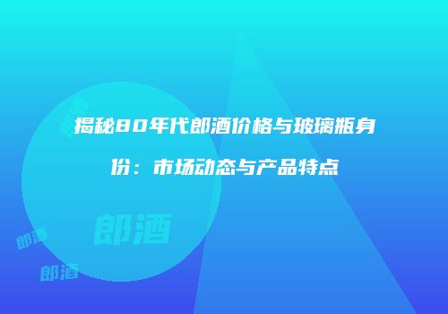 揭秘80年代郎酒价格与玻璃瓶身份：市场动态与产品特点
