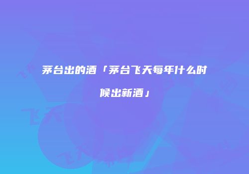 茅台出的酒「茅台飞天每年什么时候出新酒」