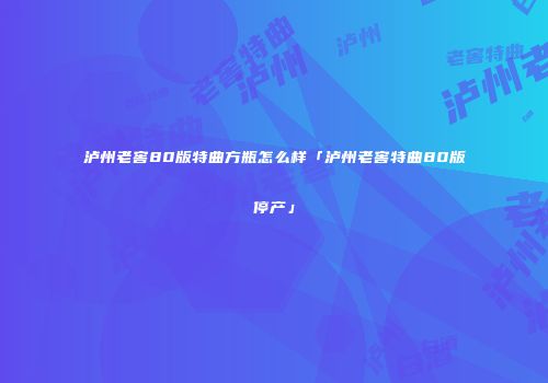 泸州老窖80版特曲方瓶怎么样「泸州老窖特曲80版停产」