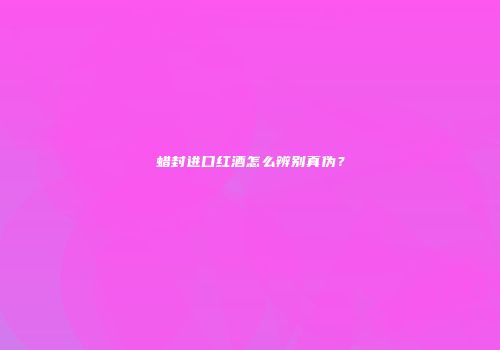 蜡封进口红酒怎么辨别真伪？
