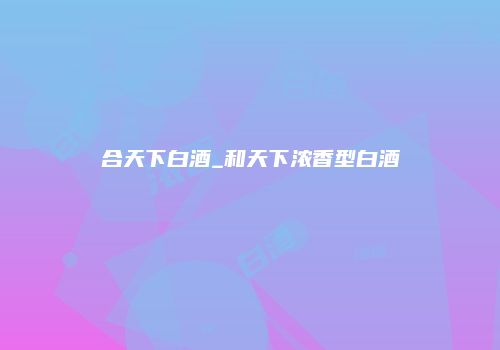 合天下白酒_和天下浓香型白酒