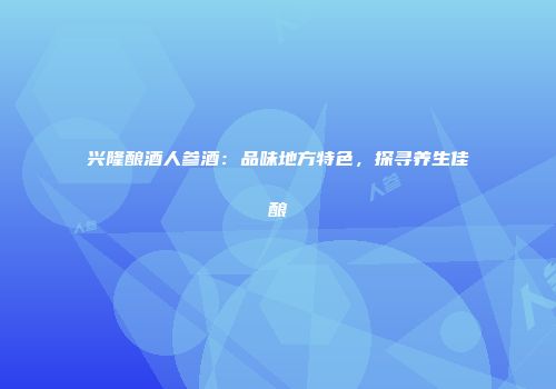 兴隆酿酒人参酒：品味地方特色，探寻养生佳酿