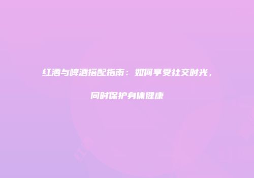 红酒与啤酒搭配指南：如何享受社交时光，同时保护身体健康