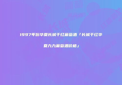 1997年份华夏长城干红葡萄酒「长城干红华夏九九葡萄酒价格」