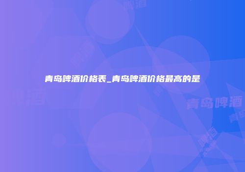 青岛啤酒价格表_青岛啤酒价格最高的是