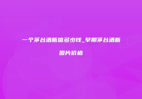 一个茅台酒瓶值多少钱_早期茅台酒瓶图片价格