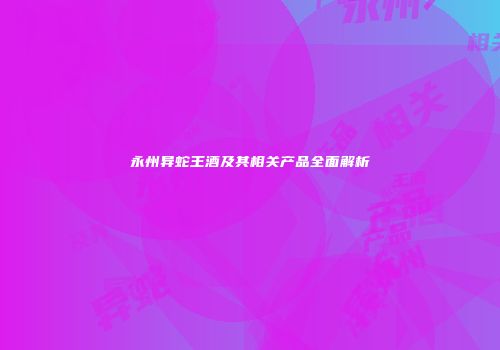 永州异蛇王酒及其相关产品全面解析