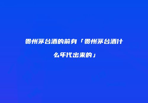 贵州茅台酒的前身「贵州茅台酒什么年代出来的」