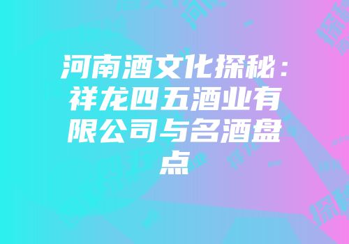 河南酒文化探秘：祥龙四五酒业有限公司与名酒盘点