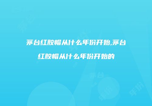 茅台红胶帽从什么年份开始,茅台红胶帽从什么年份开始的