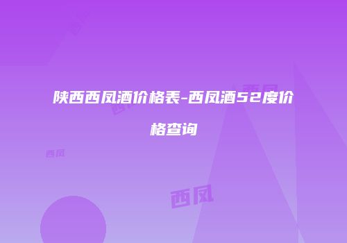 陕西西凤酒价格表-西凤酒52度价格查询