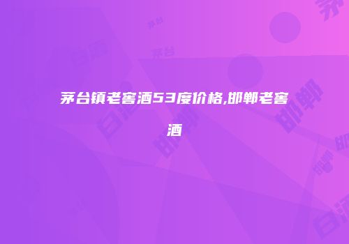 茅台镇老窖酒53度价格,邯郸老窖酒