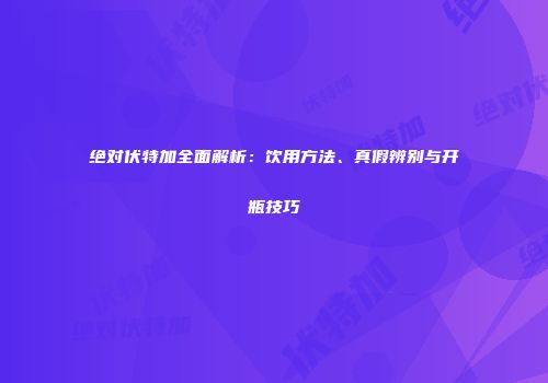 绝对伏特加全面解析：饮用方法、真假辨别与开瓶技巧
