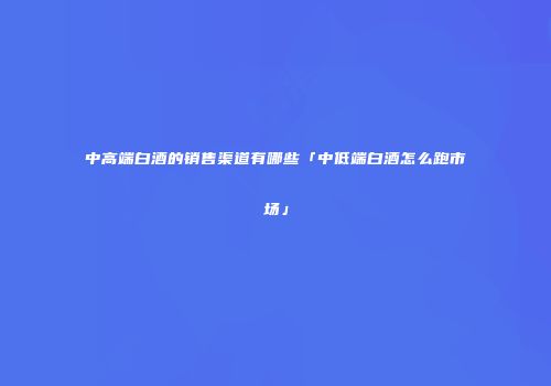 中高端白酒的销售渠道有哪些「中低端白酒怎么跑市场」