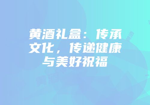 黄酒礼盒：传承文化，传递健康与美好祝福