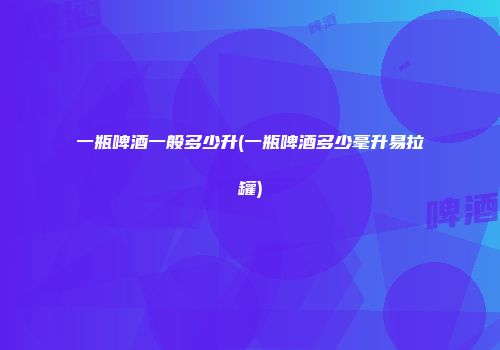 一瓶啤酒一般多少升(一瓶啤酒多少毫升易拉罐)