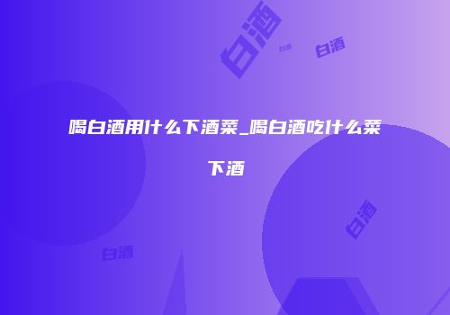 喝白酒用什么下酒菜_喝白酒吃什么菜下酒
