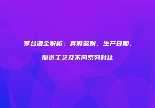 茅台酒全解析：真假鉴别、生产日期、酿造工艺及不同系列对比