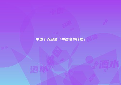 中国十大名酒「中国酒水代理」