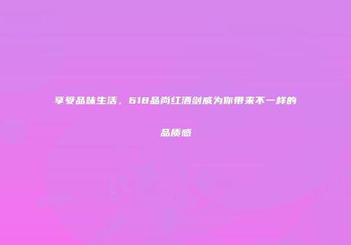 享受品味生活，618品尚红酒剑威为你带来不一样的品质感