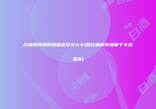 白酒和啤酒的热量是多少大卡(喝白酒和啤酒哪个卡洛里高)
