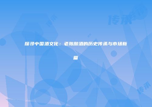 探寻中国酒文化：老陈酿酒的历史传承与市场新篇
