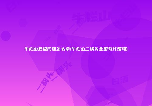 牛栏山县级代理怎么拿(牛栏山二锅头全国有代理吗)