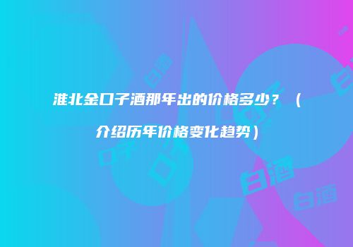 淮北金口子酒那年出的价格多少？（介绍历年价格变化趋势）