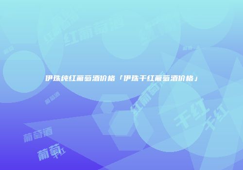 伊珠纯红葡萄酒价格「伊珠干红葡萄酒价格」