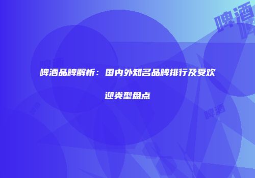 啤酒品牌解析：国内外知名品牌排行及受欢迎类型盘点