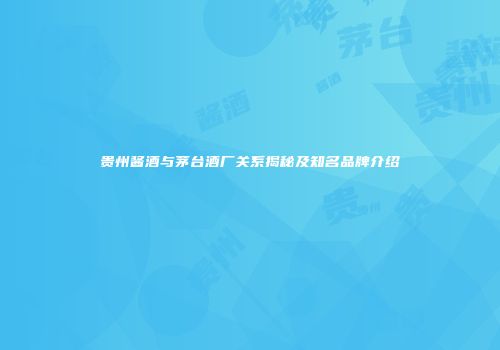 贵州酱酒与茅台酒厂关系揭秘及知名品牌介绍
