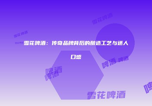 雪花啤酒：传奇品牌背后的酿造工艺与迷人口感