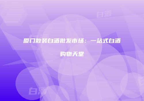 厦门散装白酒批发市场：一站式白酒购物天堂