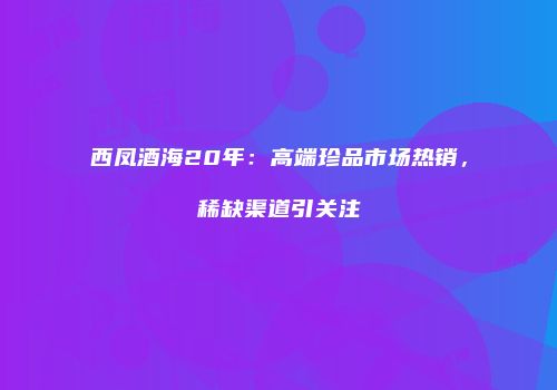 西凤酒海20年：高端珍品市场热销，稀缺渠道引关注